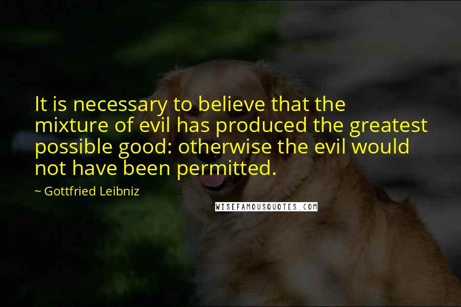 Gottfried Leibniz Quotes: It is necessary to believe that the mixture of evil has produced the greatest possible good: otherwise the evil would not have been permitted.