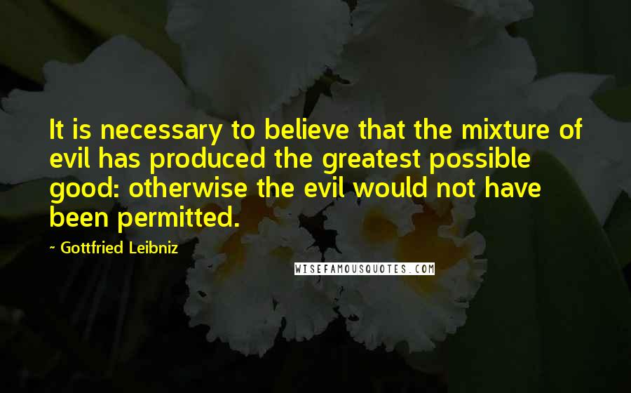 Gottfried Leibniz Quotes: It is necessary to believe that the mixture of evil has produced the greatest possible good: otherwise the evil would not have been permitted.