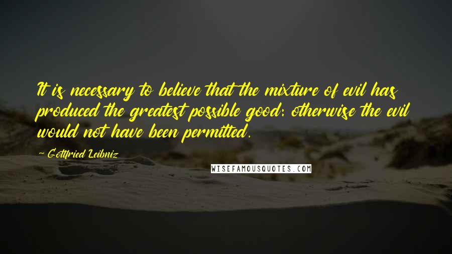 Gottfried Leibniz Quotes: It is necessary to believe that the mixture of evil has produced the greatest possible good: otherwise the evil would not have been permitted.