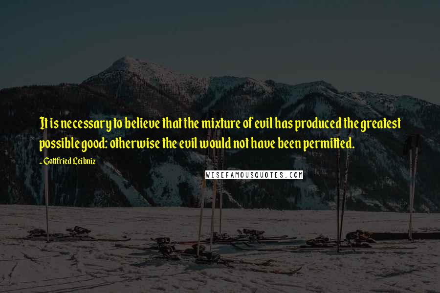 Gottfried Leibniz Quotes: It is necessary to believe that the mixture of evil has produced the greatest possible good: otherwise the evil would not have been permitted.