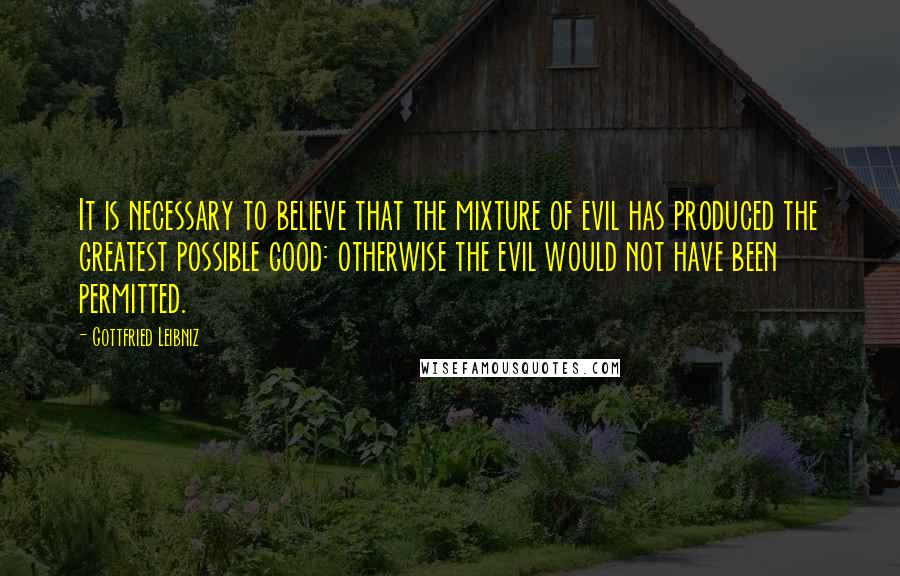 Gottfried Leibniz Quotes: It is necessary to believe that the mixture of evil has produced the greatest possible good: otherwise the evil would not have been permitted.