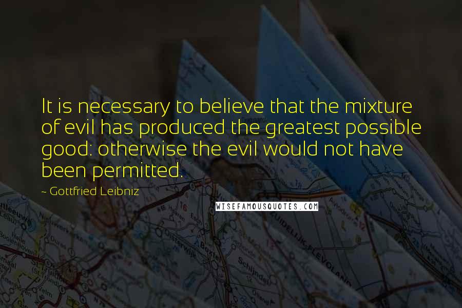 Gottfried Leibniz Quotes: It is necessary to believe that the mixture of evil has produced the greatest possible good: otherwise the evil would not have been permitted.