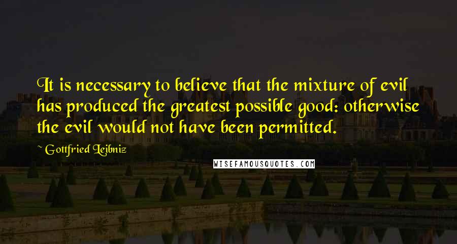 Gottfried Leibniz Quotes: It is necessary to believe that the mixture of evil has produced the greatest possible good: otherwise the evil would not have been permitted.