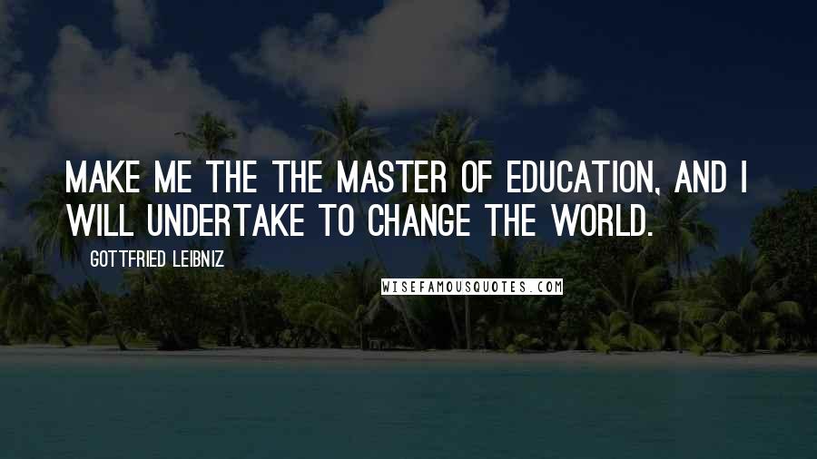 Gottfried Leibniz Quotes: Make me the the master of education, and I will undertake to change the world.