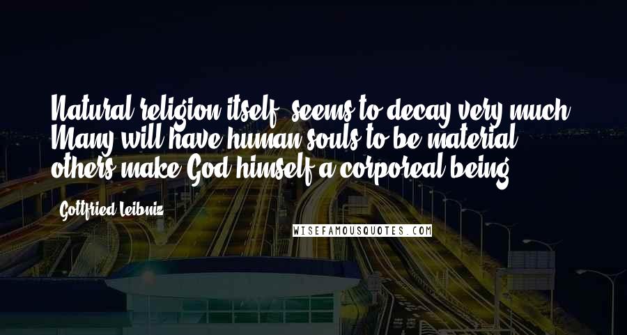 Gottfried Leibniz Quotes: Natural religion itself, seems to decay very much. Many will have human souls to be material: others make God himself a corporeal being.