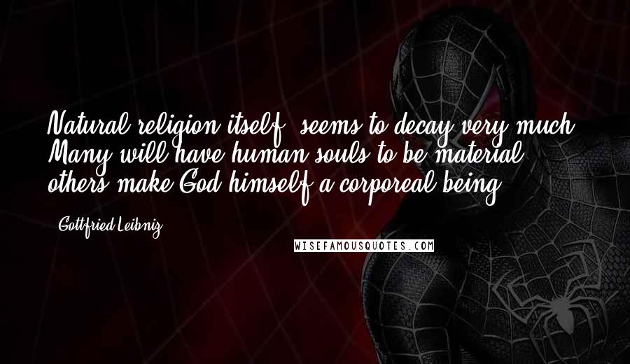 Gottfried Leibniz Quotes: Natural religion itself, seems to decay very much. Many will have human souls to be material: others make God himself a corporeal being.