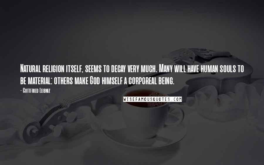 Gottfried Leibniz Quotes: Natural religion itself, seems to decay very much. Many will have human souls to be material: others make God himself a corporeal being.