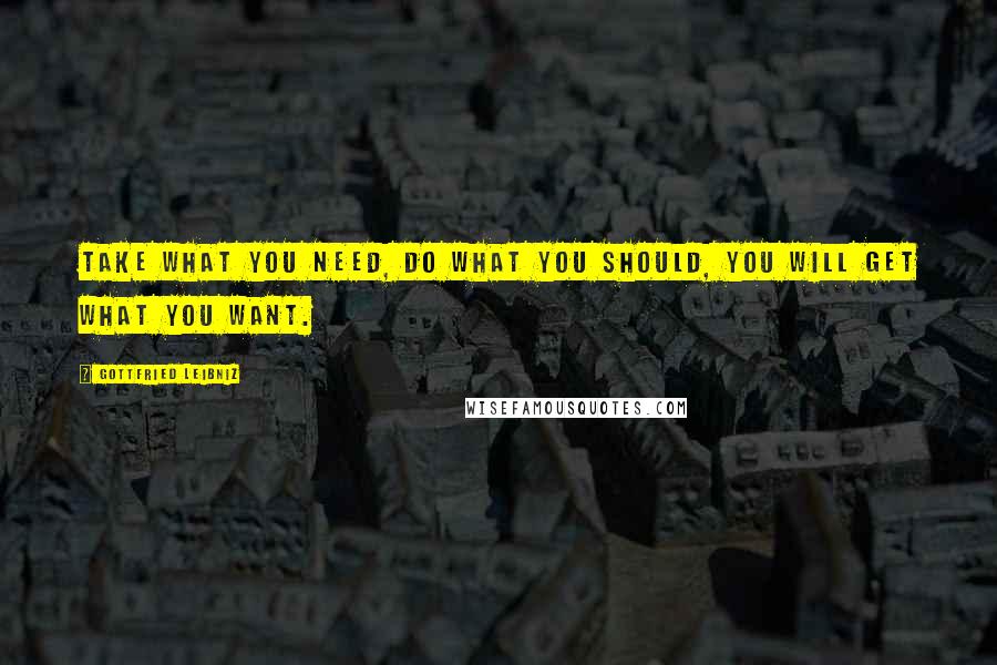 Gottfried Leibniz Quotes: Take what you need, do what you should, you will get what you want.