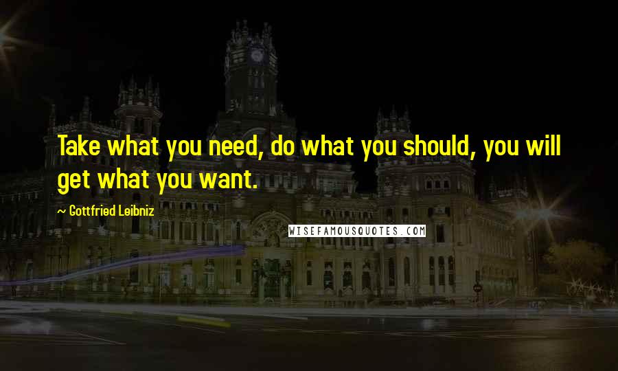 Gottfried Leibniz Quotes: Take what you need, do what you should, you will get what you want.