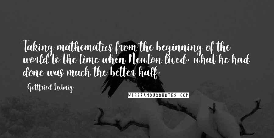 Gottfried Leibniz Quotes: Taking mathematics from the beginning of the world to the time when Newton lived, what he had done was much the better half.