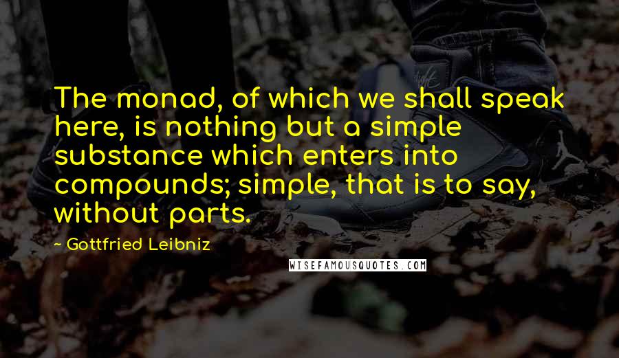 Gottfried Leibniz Quotes: The monad, of which we shall speak here, is nothing but a simple substance which enters into compounds; simple, that is to say, without parts.