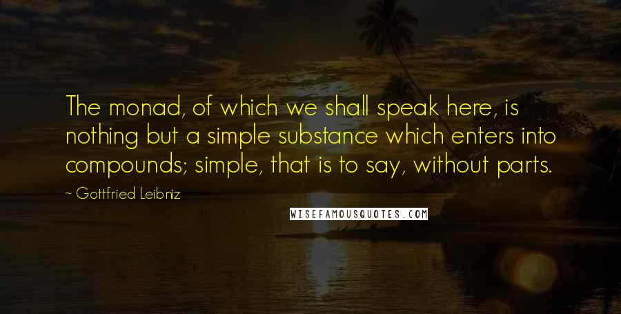 Gottfried Leibniz Quotes: The monad, of which we shall speak here, is nothing but a simple substance which enters into compounds; simple, that is to say, without parts.