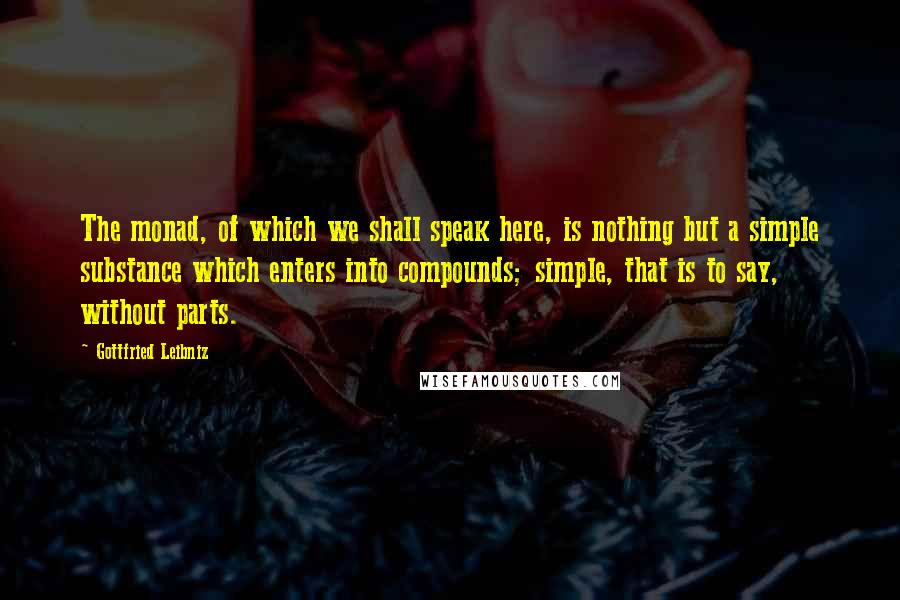 Gottfried Leibniz Quotes: The monad, of which we shall speak here, is nothing but a simple substance which enters into compounds; simple, that is to say, without parts.