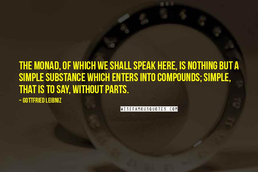 Gottfried Leibniz Quotes: The monad, of which we shall speak here, is nothing but a simple substance which enters into compounds; simple, that is to say, without parts.