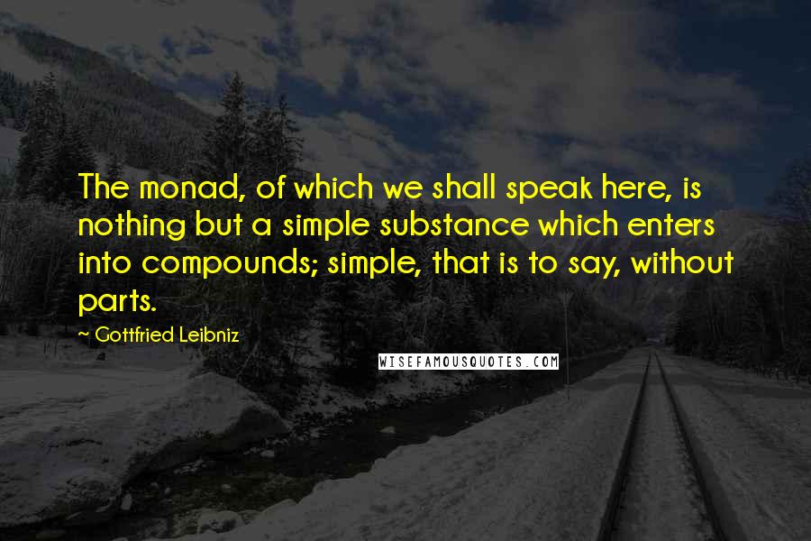 Gottfried Leibniz Quotes: The monad, of which we shall speak here, is nothing but a simple substance which enters into compounds; simple, that is to say, without parts.