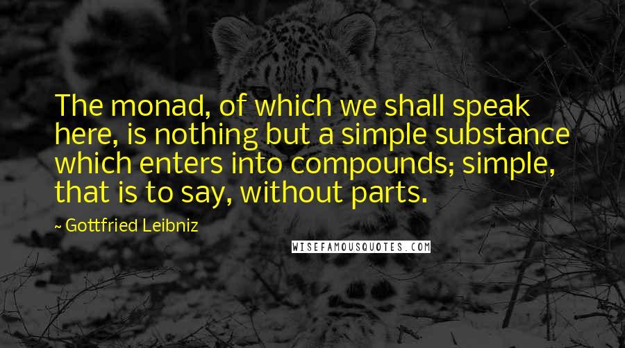 Gottfried Leibniz Quotes: The monad, of which we shall speak here, is nothing but a simple substance which enters into compounds; simple, that is to say, without parts.