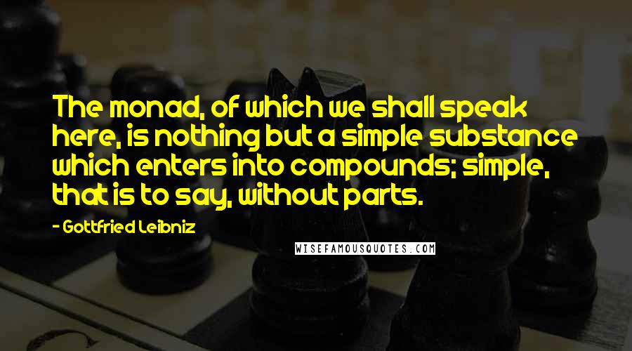 Gottfried Leibniz Quotes: The monad, of which we shall speak here, is nothing but a simple substance which enters into compounds; simple, that is to say, without parts.