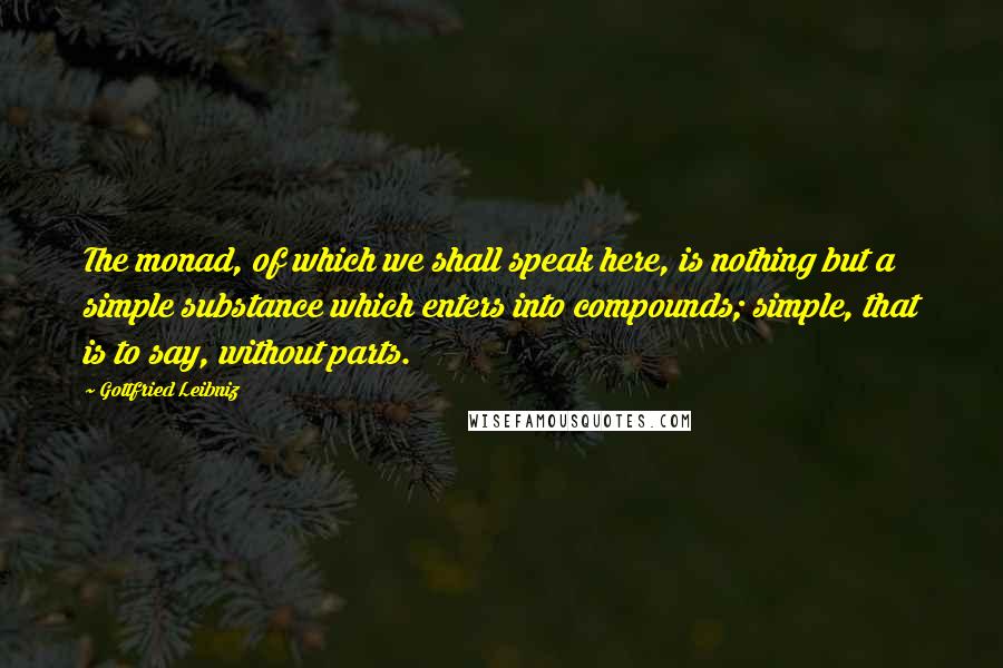 Gottfried Leibniz Quotes: The monad, of which we shall speak here, is nothing but a simple substance which enters into compounds; simple, that is to say, without parts.