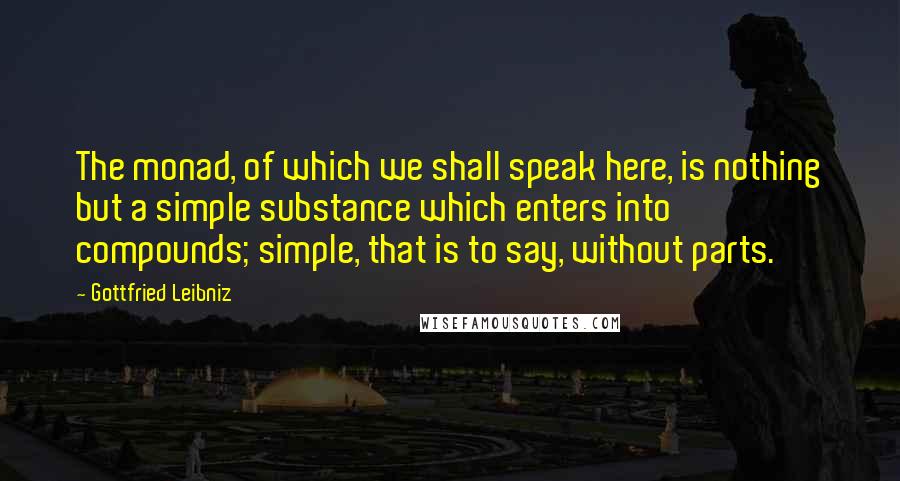 Gottfried Leibniz Quotes: The monad, of which we shall speak here, is nothing but a simple substance which enters into compounds; simple, that is to say, without parts.