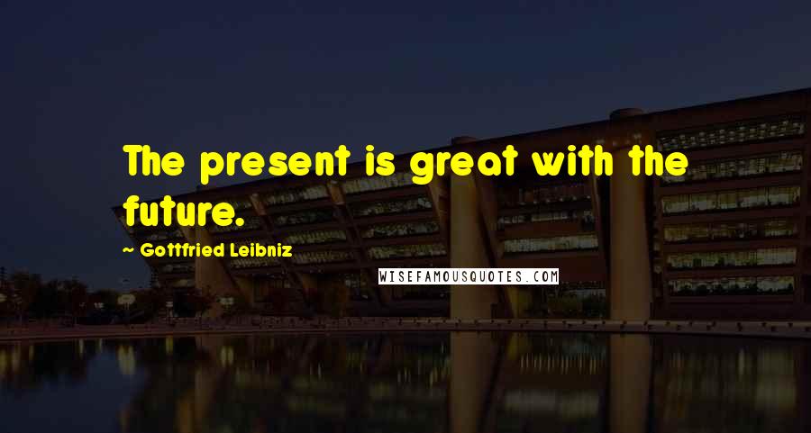 Gottfried Leibniz Quotes: The present is great with the future.