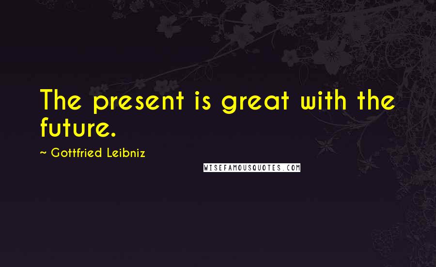 Gottfried Leibniz Quotes: The present is great with the future.