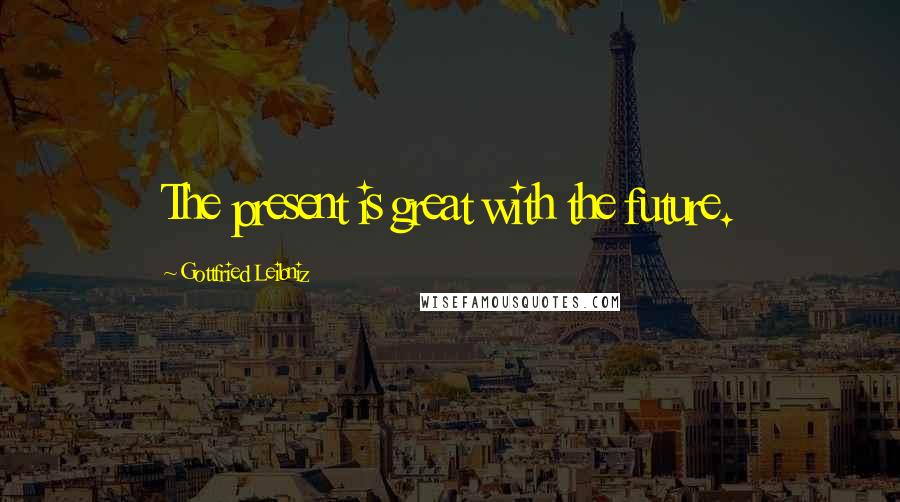 Gottfried Leibniz Quotes: The present is great with the future.