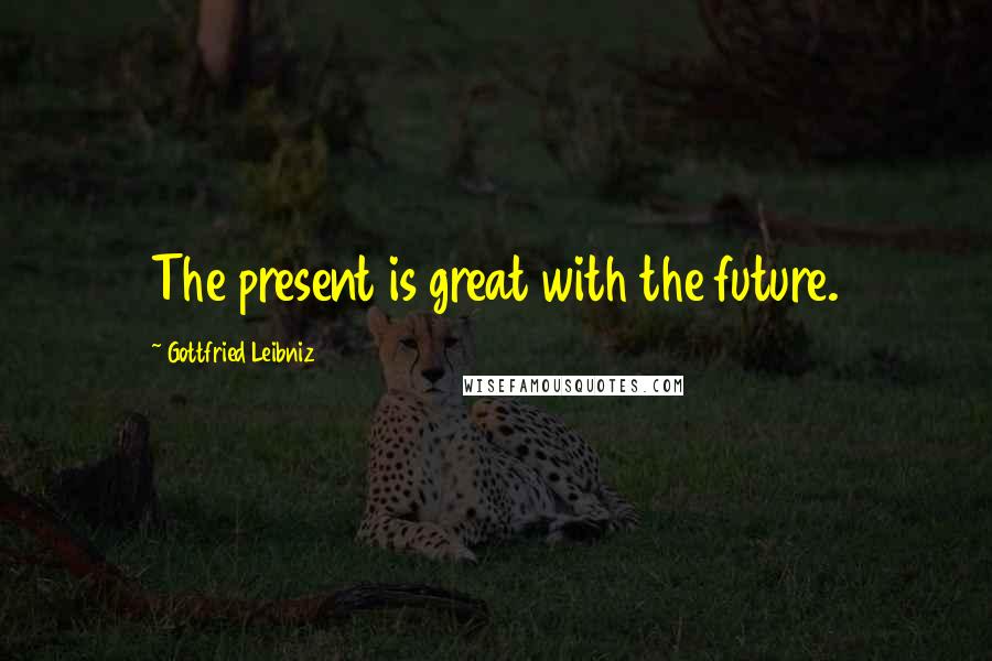 Gottfried Leibniz Quotes: The present is great with the future.