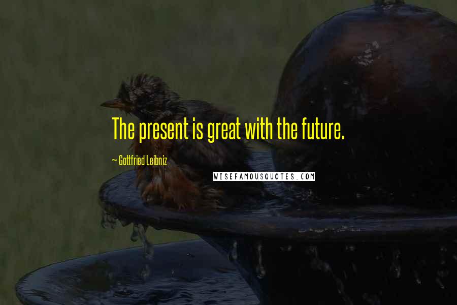 Gottfried Leibniz Quotes: The present is great with the future.