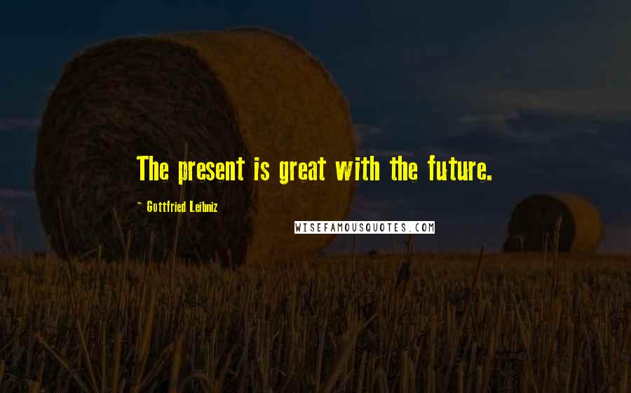 Gottfried Leibniz Quotes: The present is great with the future.