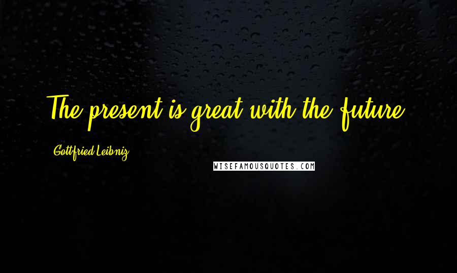 Gottfried Leibniz Quotes: The present is great with the future.