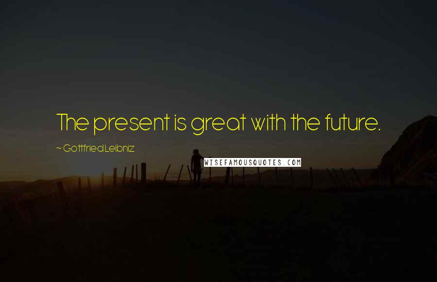 Gottfried Leibniz Quotes: The present is great with the future.