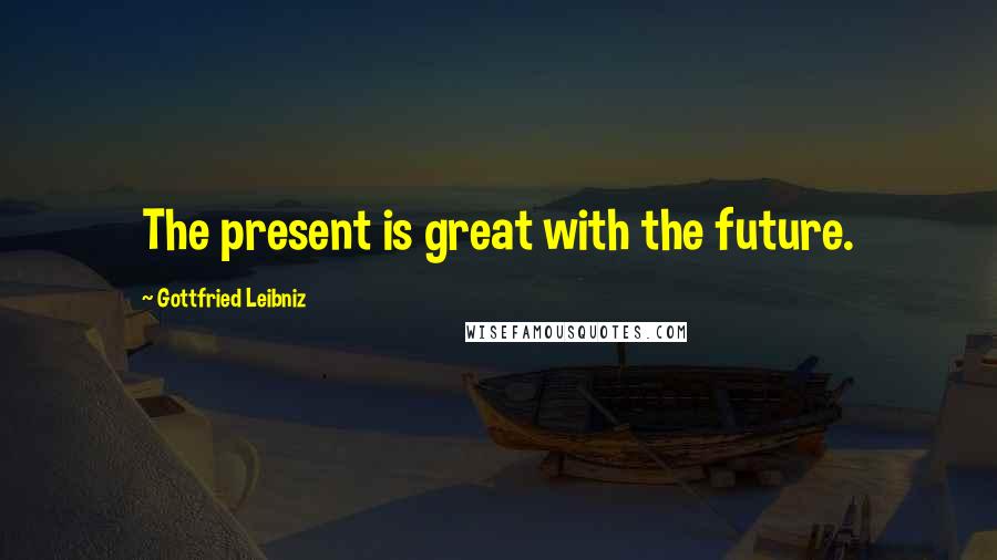 Gottfried Leibniz Quotes: The present is great with the future.