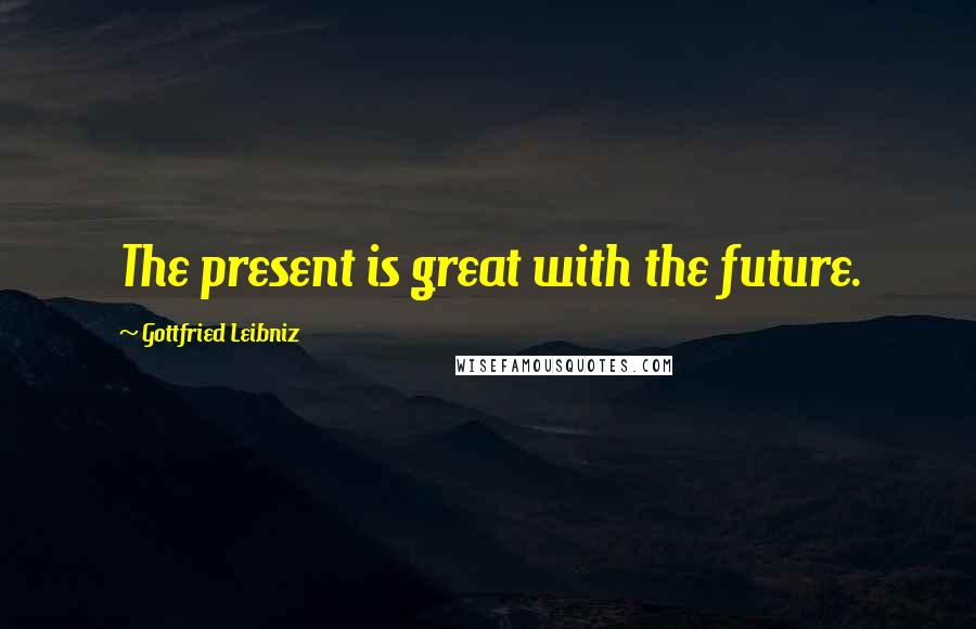 Gottfried Leibniz Quotes: The present is great with the future.