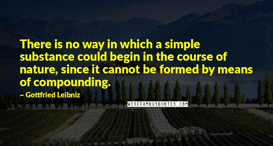 Gottfried Leibniz Quotes: There is no way in which a simple substance could begin in the course of nature, since it cannot be formed by means of compounding.