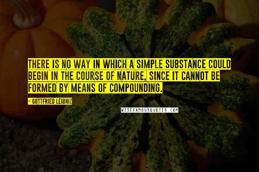 Gottfried Leibniz Quotes: There is no way in which a simple substance could begin in the course of nature, since it cannot be formed by means of compounding.