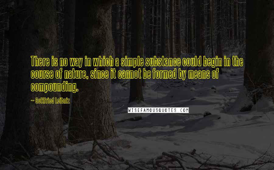 Gottfried Leibniz Quotes: There is no way in which a simple substance could begin in the course of nature, since it cannot be formed by means of compounding.