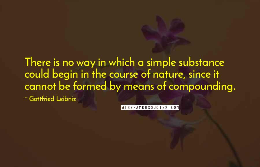 Gottfried Leibniz Quotes: There is no way in which a simple substance could begin in the course of nature, since it cannot be formed by means of compounding.