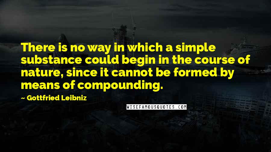 Gottfried Leibniz Quotes: There is no way in which a simple substance could begin in the course of nature, since it cannot be formed by means of compounding.