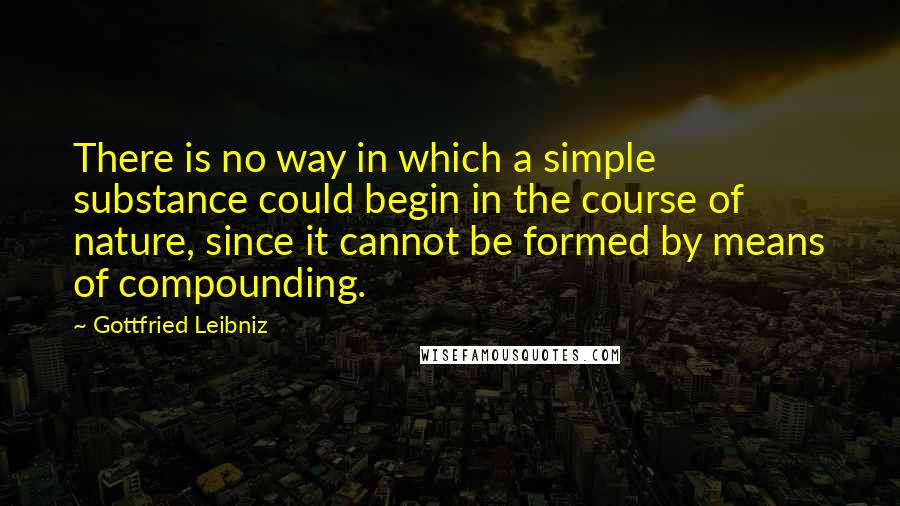 Gottfried Leibniz Quotes: There is no way in which a simple substance could begin in the course of nature, since it cannot be formed by means of compounding.