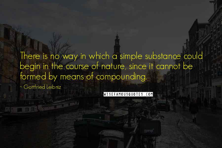 Gottfried Leibniz Quotes: There is no way in which a simple substance could begin in the course of nature, since it cannot be formed by means of compounding.