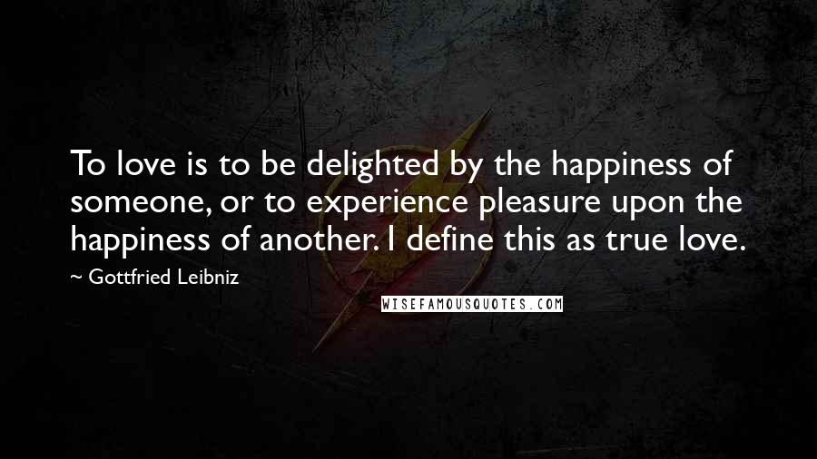 Gottfried Leibniz Quotes: To love is to be delighted by the happiness of someone, or to experience pleasure upon the happiness of another. I define this as true love.