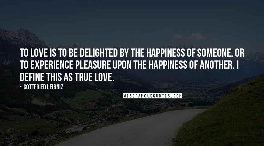 Gottfried Leibniz Quotes: To love is to be delighted by the happiness of someone, or to experience pleasure upon the happiness of another. I define this as true love.