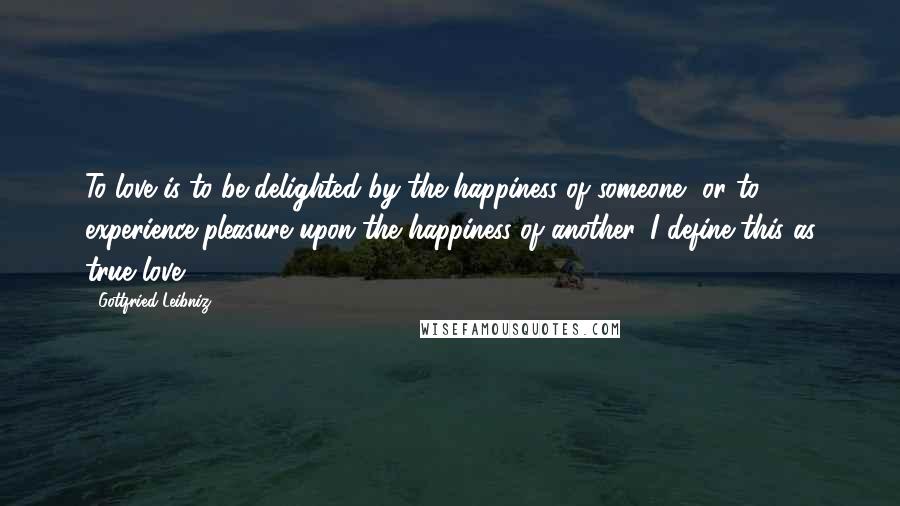 Gottfried Leibniz Quotes: To love is to be delighted by the happiness of someone, or to experience pleasure upon the happiness of another. I define this as true love.