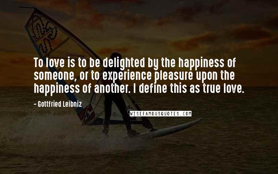 Gottfried Leibniz Quotes: To love is to be delighted by the happiness of someone, or to experience pleasure upon the happiness of another. I define this as true love.