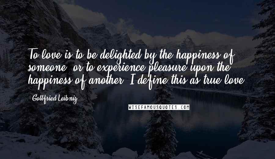 Gottfried Leibniz Quotes: To love is to be delighted by the happiness of someone, or to experience pleasure upon the happiness of another. I define this as true love.