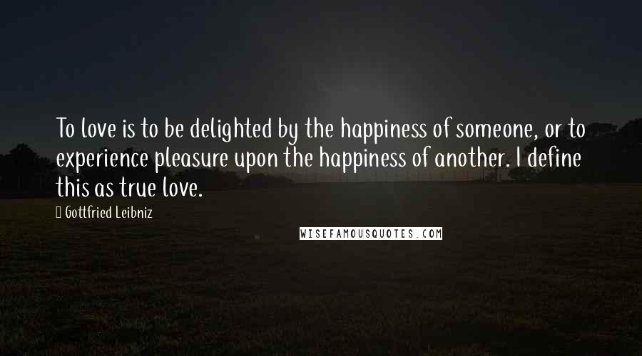 Gottfried Leibniz Quotes: To love is to be delighted by the happiness of someone, or to experience pleasure upon the happiness of another. I define this as true love.