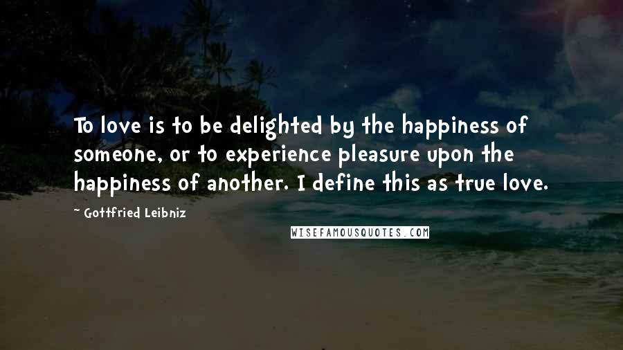 Gottfried Leibniz Quotes: To love is to be delighted by the happiness of someone, or to experience pleasure upon the happiness of another. I define this as true love.