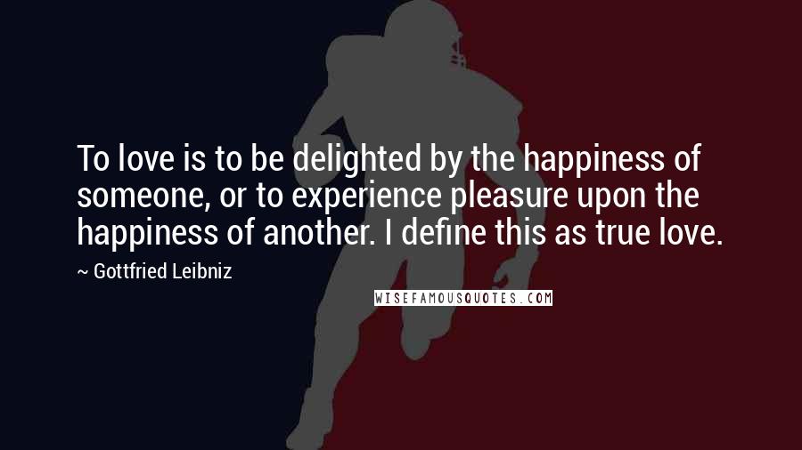 Gottfried Leibniz Quotes: To love is to be delighted by the happiness of someone, or to experience pleasure upon the happiness of another. I define this as true love.