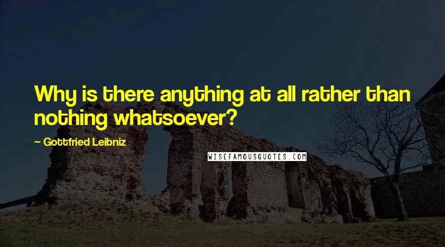 Gottfried Leibniz Quotes: Why is there anything at all rather than nothing whatsoever?