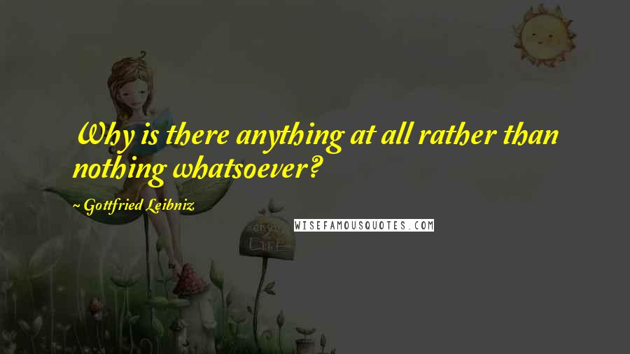 Gottfried Leibniz Quotes: Why is there anything at all rather than nothing whatsoever?